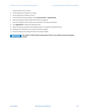 Page 167CHAPTER 5:  BOOTCODE AND FIRMWARE UPGRADE5.2 FIRMWARE UPGRADE VERSION 7.00 OR ABOVE
GEK-113000-AFF650 DIGITAL BAY CONTROLLER 5-29
through cable for hub or switch).
3. Set the appropriate IP address in the relay.
4. Set the appropriate IP address in the PC.
5. In the EnerVista 650 Setup software, select  C
 ommunication > Upgrade Relay .
6. Select the appropriate f ile (D CL0
 00CAXXX.SDF) for the upgrade.
7. Enter the IP address, serial number, and unit identif ier of the relay as prompted.
8. Click...