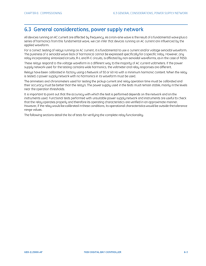 Page 171CHAPTER 6:  COMMISSIONING 6.3 GENERAL CONSIDERATIONS, POWER SUPPLY NETWORK
GEK-113000-AF F650 DIGITAL BAY CONTROLLER 6-3
6.3  General considerations, power supply network
All devices running on AC current are affected by frequency. As a non-sine wave is the result of a fundamental wave plus a 
series of harmonics from this fundamental wave, we can infe r that devices running on AC current are influenced by the 
applied waveform.
For a correct testing of relays running on AC current, it is fundamental to...
