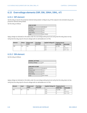 Page 1866-18F650 DIGITAL BAY CONTROLLER GEK-113000-AF
6.15 OVERVOLTAGE ELEMENTS (59P, 59X, 59NH, 59NL, 47) CHAPTER 6:  COMMISSIONING
6.15   Overvoltage elements (59P, 59X, 59NH, 59NL, 47) 
6.15.1  59P element
Set the relay to trip for the protection element being tested. Configure any of the outputs to be activated only by the 
protection element being tested.
Set the relay as follows:
Apply voltage as indicated on the table under the overvoltag e setting level and verify that the relay does not trip.
Verify...