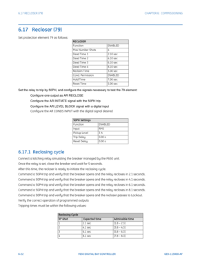 Page 1906-22F650 DIGITAL BAY CONTROLLER GEK-113000-AF
6.17 RECLOSER (79) CHAPTER 6:  COMMISSIONING
6.17   Recloser (79)
Set protection element 79 as follows:
Set the relay to trip by 50PH, and configure the signals necessary to test the 79 element:
Configure one output as AR RECLOSE
Configure the AR INITIATE signal with the 50PH trip
Configure the AR LEVEL BLOCK signal with a digital input
Configure the AR CONDS INPUT with the digital signal desired
6.17.1  Reclosing cycle
Connect a latching relay simulating the...