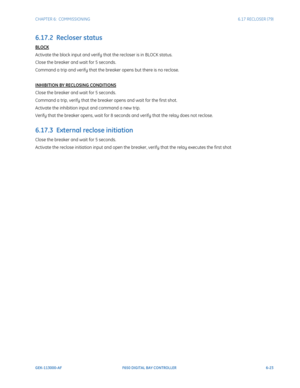 Page 191CHAPTER 6:  COMMISSIONING6.17 RECLOSER (79)
GEK-113000-AFF650 DIGITAL BAY CONTROLLER 6-23
6.17.2  Recloser status
BLOCK
Activate the block input and verify that the recloser is in BLOCK status.
Close the breaker and wait for 5 seconds.
Command a trip and verify that the breaker opens but there is no reclose.
INHIBITION BY RECLOSING CONDITIONS
Close the breaker and wait for 5 seconds.
Command a trip, verify that the breaker opens and wait for the first shot.
Activate the inhibition input and command a new...