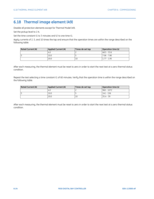 Page 1926-24F650 DIGITAL BAY CONTROLLER GEK-113000-AF
6.18 THERMAL IMAGE ELEMENT (49) CHAPTER 6:  COMMISSIONING
6.18   Thermal image element (49)
Disable all protection elements except for Thermal Model (49).
Set the pickup level to 2 A.
Set the time constant t1 to 3 minutes and t2 to one time t1.
Apply currents of 2, 5, and 10 times the tap and ensure that the operation times are within the range described on the 
following table:
After each measuring, the thermal element must be reset to zero in order to start...