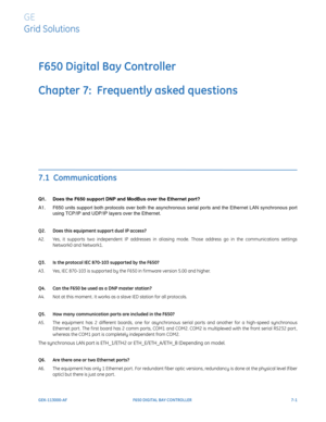 Page 193GEK-113000-AFF650 DIGITAL BAY CONTROLLER 7-1
F650 Digital Bay Controller
Chapter 7:  Frequently asked questions
GE
Grid Solutions
FREQUENTLY ASKED QUESTIONS
7.1  Communications
Q1. Does the F650 support DNP and ModBus over the Ethernet port?
A1. F650 units support both protocol
 s over both the asynchronous serial ports and the Ethernet LAN synchronous port 
using TCP/IP and UDP/IP la yers over the Ethernet. 
Q2. Does this equipment support dual IP access?
A2. Yes, it supports two independent IP...