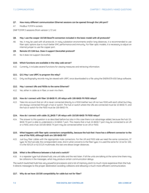 Page 1947-2F650 DIGITAL BAY CONTROLLER GEK-113000-AF
7.1 COMMUNICATIONS CHAPTER 7:  FREQUENTLY ASKED QUESTIONS
Q7. How many different communication Ethernet sessions can be opened through the LAN port?
A7. ModBus TCP/IP:4 sockets 
DNP TCP/IP:3 sessions (from version 1.72 on) 
Q8. May I use the cooper 10/100 BaseTX connection included in the basic model with all protocols?
A8. Yes, it may be used with all protocols. In noisy substation  en
 vironments and/or long distances, it is recommended to use 
f iber optic...