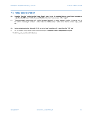 Page 197CHAPTER 7:  FREQUENTLY ASKED QUESTIONS7.4 RELAY CONFIGURATION
GEK-113000-AFF650 DIGITAL BAY CONTROLLER 7-5
7.4  Relay conf iguration
Q1. Does the Service contact on the Power Supply board cover all possible failures or do I have to create an 
output on the I/O board that includes all the internal errors I can access in the logic?
A1. The power supply ready contact only monitor hardware failur es i
 n the power supply, to monitor the internal error of 
the unit it is necessary to configure a virtual...