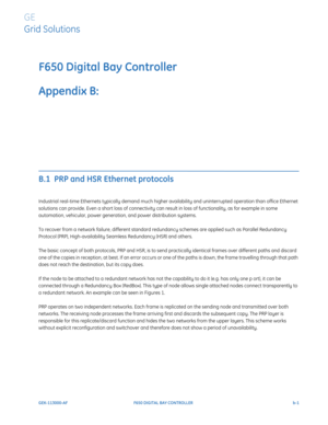 Page 237GEK-113000-AFF650 DIGITAL BAY CONTROLLER b-1
F650 Digital Bay Controller
Appendix B:  
GE
Grid Solutions
REDUNDANCY PROTOCOL
B.1  PRP and HSR Ethernet protocols
Industrial real-time Ethernets typically demand much higher availability and uninterrupted operation than office Ethernet 
solutions can provide. Even a short loss of connectivity can result in loss of functionality, as for example in some 
automation, vehicular, power generation, and power distribution systems.
To recover from a network failure,...