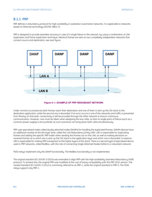 Page 240B-4F650 DIGITAL BAY CONTROLLER GEK-113000-AF
B.1 PRP AND HSR ETHERNET PROTOCOLS APPENDIX B:  
B.1.1  PRP
PRP defines a redundancy protocol for high availability in substation automation networks. It is applicable to networks 
based on Ethernet technology (ISO/IEC 8802-3).
PRP is designed to provide seamless recovery in case of a single failure in the network, by using a combination of LAN 
duplication and frame duplication technique. Identical frames are sent on two completely independent networks that...