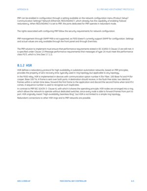 Page 241APPENDIX B:  B.1 PRP AND HSR ETHERNET PROTOCOLS
GEK-113000-AFF650 DIGITAL BAY CONTROLLER b-5
PRP can be enabled in configuration through a setting available on the network configuration menu (Product Setup? 
Communication Settings? Network (Ethernet), REDUNDANCY,  which already has the capability of enabling Failover 
redundancy. When REDUNDANCY is set to PRP, the ports dedicated for PRP operate in redundant mode.
The rights associated with configuring PRP follow the security requirements for network...