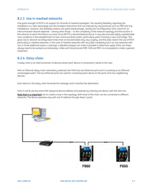 Page 243APPENDIX B:  B.2 RSTP (IEEE 802.1D-2004) AND DAISY CHAIN
GEK-113000-AFF650 DIGITAL BAY CONTROLLER b-7
B.2.3  Use in meshed networks
One great strength of RSTP is its support for all kinds of meshed topologies. The resulting flexibility regarding the 
installation is a clear advantage over th e stringent restrictions that are imposed by ring protocols such as MRP and ring 
installations. However, this flexibility harbors one great disadvantage, namely the reconfiguration time, which for an 
interconnected...