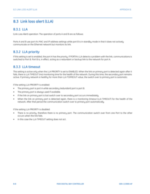 Page 244B-8F650 DIGITAL BAY CONTROLLER GEK-113000-AF
B.3 LINK LOSS ALERT (LLA) APPENDIX B:  
B.3  Link loss alert (LLA)
B.3.1  LLA 
(Link Loss Alert) operation: The operation of ports A and B are as follows: 
Ports A and B use port A’s MAC and IP address settings while port B is in standby mode in that it does not actively 
communicate on the Ethernet network but monitors its link. 
B.3.2  LLA priority
If this setting is set to enabled, the port A has the priority. If PORTA’s LLA detects a problem with the link,...