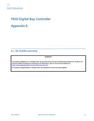 Page 297GEK-113000-AFF650 DIGITAL BAY CONTROLLER E-1
F650 Digital Bay Controller
Appendix E:  
GE
Grid Solutions
MISCELLANEOUS 
E.1  GE Multilin warranty
WARRANTY
For products shipped as of 1 October 2013, GE warrants most of its GE manufactured products for 10 years. For 
warranty details including any limitations and disclaimers, see our Terms and Conditions at  
https://www.gegridsolutions.com/multilin/warranty.htm
For products shipped before 1 October 2013, the standard 24-month warranty applies 