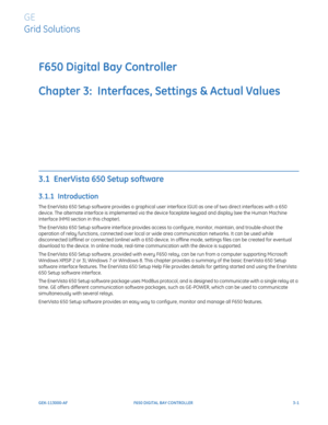 Page 63GEK-113000-AFF650 DIGITAL BAY CONTROLLER 3-1
F650 Digital Bay Controller
Chapter 3:  Interfaces, Settings & Actual Values
GE
Grid Solutions
INTERFACES, SETTINGS & ACTUAL VALUES 
3.1  EnerVista 650 Setup software 
3.1.1  Introduction
The EnerVista 650 Setup software provides a graphical user interface (GUI) as one of two direct interfaces with a 650 
device. The alternate interface is implemented via the device faceplate keypad and display (see the Human Machine 
Interface (HMI) section in this chapter)....