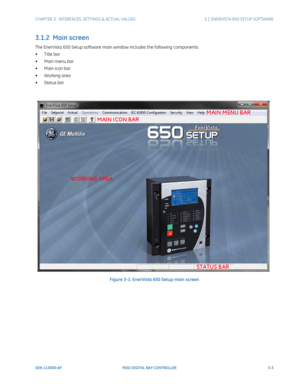 Page 65CHAPTER 3:  INTERFACES, SETTINGS & ACTUAL VALUES 3.1 ENERVISTA 650 SETUP SOFTWARE
GEK-113000-AF F650 DIGITAL BAY CONTROLLER 3-3
3.1.2  Main screen
The EnerVista 650 Setup software main window includes the following components:
• T itle bar
• Main menu bar
• Main icon bar
•Working area
• Status bar
Figure 3-1: EnerVista 650 Setup main screen
Working Area
 Title 