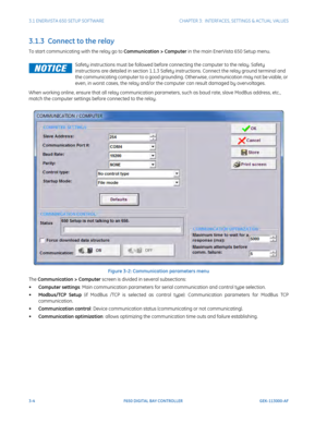 Page 663-4F650 DIGITAL BAY CONTROLLER GEK-113000-AF
3.1 ENERVISTA 650 SETUP SOFTWARECHAPTER 3:  INTERFACES, SETTINGS & ACTUAL VALUES
3.1.3  Connect to the relay
To start communicating with the relay go to Communication > Computer in the main EnerVista 650 Setup menu. 
When working online, ensure that all relay communication parameters, such as baud rate, slave ModBus address, etc., 
match the computer settings before connected to the relay. 
Figure 3-2: Communica tion parameters menu
The Communication >...