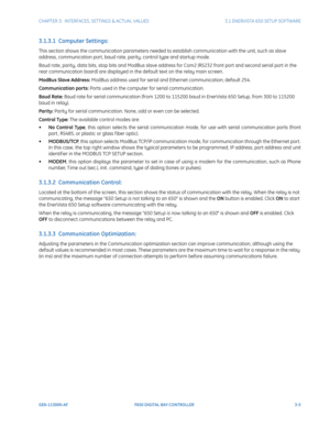 Page 67CHAPTER 3:  INTERFACES, SETTINGS & ACTUAL VALUES 3.1 ENERVISTA 650 SETUP SOFTWARE
GEK-113000-AF F650 DIGITAL BAY CONTROLLER 3-5
3.1.3.1  Computer Settings:
This section shows the communication parameters needed to establish communication with the unit, such as slave 
address, communication port, baud rate, parity, control type and startup mode.
Baud rate, parity, data bits, stop bits and ModBus slave address for Com2 (RS232 front port and second serial port in the 
rear communication board) are displayed...
