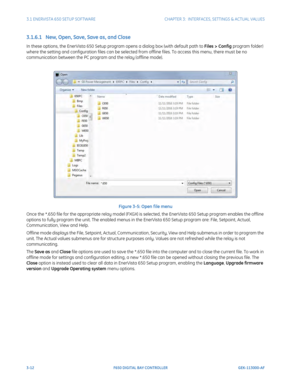 Page 743-12F650 DIGITAL BAY CONTROLLER GEK-113000-AF
3.1 ENERVISTA 650 SETUP SOFTWARECHAPTER 3:  INTERFACES, SETTINGS & ACTUAL VALUES
3.1.6.1   New, Open, Save, Save as, and Close
In these options, the EnerVista 650 Setup program opens a dialog box (with default path to Files > Config program folder) 
where the setting and configuration files  can be selected from offline files. To access this menu, there must be no 
communication between the PC program and the relay (offline mode).
Figure 3-5: Open f ile menu...