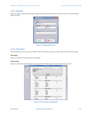 Page 77CHAPTER 3:  INTERFACES, SETTINGS & ACTUAL VALUES 3.1 ENERVISTA 650 SETUP SOFTWARE
GEK-113000-AF F650 DIGITAL BAY CONTROLLER 3-15
3.1.6.3  Properties
When this option is selected, the program displays the relay  model information, firmware version, etc. of the file being 
edited, as shown:
Figure 3-7: File properties menu
3.1.6.4  Print options
The printing options are active only in offline mode with a file open, and not in online mode, connected with the relay.
Print setup
Option to configure the...