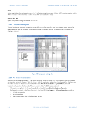 Page 783-16F650 DIGITAL BAY CONTROLLER GEK-113000-AF
3.1 ENERVISTA 650 SETUP SOFTWARECHAPTER 3:  INTERFACES, SETTINGS & ACTUAL VALUES
Print
Option to print the relay configuration using the PC default (activ e) printer on port COMx or LPT. This option is active only in 
offline mode and in file edition (not in online mode while connected to the relay).
Print to f ile (*xls)
Option to export the configuration file to an Excel file.
3.1.6.5  Compare to settings f ile
This tool provides an automatic comparison  of...