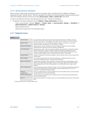 Page 79CHAPTER 3:  INTERFACES, SETTINGS & ACTUAL VALUES 3.1 ENERVISTA 650 SETUP SOFTWARE
GEK-113000-AF F650 DIGITAL BAY CONTROLLER 3-17
3.1.6.7  Setting checksum calculation
When working in offline mode, the Settings Checksum calcul ation option calculates the CRC of different configured 
settings for the open *.650 file. When a *.650 file is uploaded to the relay, the calculated Sett ings Checksum and the actual 
value of the Settings Checksum read from the relay (Actual values > Status > System Info) must...