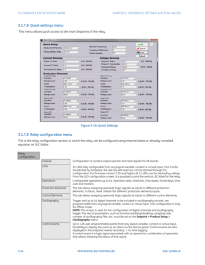 Page 863-24F650 DIGITAL BAY CONTROLLER GEK-113000-AF
3.1 ENERVISTA 650 SETUP SOFTWARECHAPTER 3:  INTERFACES, SETTINGS & ACTUAL VALUES
3.1.7.8  Quick settings menu
 This menu allows quick access to the main Setpoints of the relay.
Figure 3-10: Quick Settings
3.1.7.9  Relay conf iguration menu
This is the relay configuration section in which the relay ca n be configured using internal states or already compiled 
equation on PLC Editor
.
Relay 
Conf iguration
OutputsConf iguration of contact output operate and...