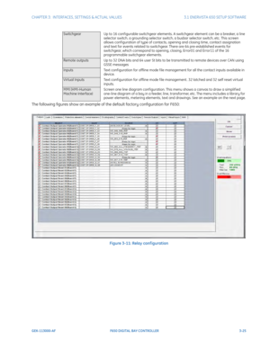 Page 87CHAPTER 3:  INTERFACES, SETTINGS & ACTUAL VALUES 3.1 ENERVISTA 650 SETUP SOFTWARE
GEK-113000-AF F650 DIGITAL BAY CONTROLLER 3-25
The following figures show an example of the default factory configuration for F650:
Figure 3-11: Relay conf iguration
SwitchgearUp to 16 configurable switchgear elements. A switchgear element can be a breaker, a line 
se
lector switch, a grounding selector switch, a busbar selector switch, etc. This screen 
allows conf iguration of type of contacts, opening and closing time,...