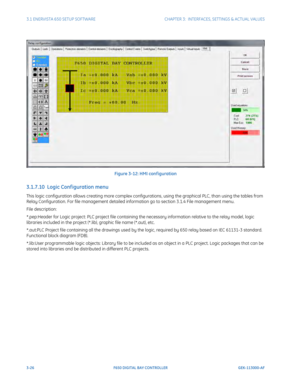 Page 883-26F650 DIGITAL BAY CONTROLLER GEK-113000-AF
3.1 ENERVISTA 650 SETUP SOFTWARECHAPTER 3:  INTERFACES, SETTINGS & ACTUAL VALUES
Figure 3-12: HMI conf iguration
3.1.7.10  Logic Conf iguration menu
This logic configuration allows creating more complex configurations, using the graphical PLC, than using the tables from 
Relay Configuration. For file management  detailed information go to section 3.1.4 File management menu.
File description:
*.pep:Header for Logic project: PLC project file containing the...