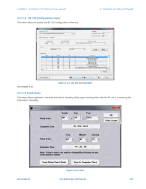 Page 89CHAPTER 3:  INTERFACES, SETTINGS & ACTUAL VALUES 3.1 ENERVISTA 650 SETUP SOFTWARE
GEK-113000-AF F650 DIGITAL BAY CONTROLLER 3-27
3.1.7.11   IEC 103 Conf iguration menu
This menu allows to update the IEC 103 configuration of the unit.
Figure 3-13:  IEC 103 Conf igurator
See chapter 5.13
3.1.7.12  Clock menu
This menu allows updates to the date and time of the relay, either synchronizing them with the PC clock, or entering the 
information manually. 
Figure 3-14: Clock 