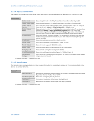 Page 93CHAPTER 3:  INTERFACES, SETTINGS & ACTUAL VALUES 3.1 ENERVISTA 650 SETUP SOFTWARE
GEK-113000-AF F650 DIGITAL BAY CONTROLLER 3-31
3.1.8.4  Inputs/Outputs menu
The Inputs/Outputs menu includes all the inputs and outputs signals available in the device. Contact and virtual type.
(*) indicates online only, (**) indicates offline only
3.1.8.5  Records menu
The Records menu is only available in online mode and includes  the possibility to retrieve all the records available in the 
device. By serial or...