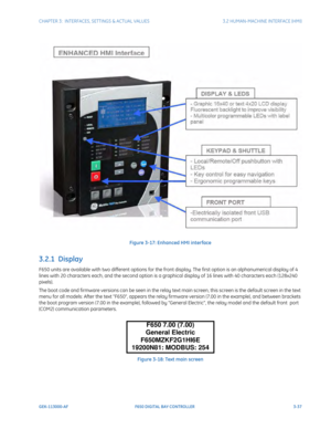 Page 99CHAPTER 3:  INTERFACES, SETTINGS & ACTUAL VALUES 3.2 HUMAN-MACHINE INTERFACE (HMI)
GEK-113000-AF F650 DIGITAL BAY CONTROLLER 3-37
Figure 3-17: Enhanced HMI interface
3.2.1  Display 
F650 units are available with two different options for the front display. The first option is an alphanumerical display of 4 
lines with 20 characters each, and the second option is a graphical display of 16 lines wi th 40 characters each (128x240 
pixels).
The boot code and firmware versions can be seen in the relay text...