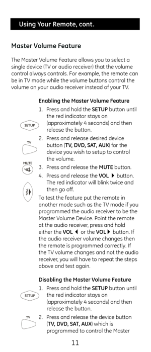 Page 1111
 Using Your Remote, cont .
Master Volume Feature
T\fe Master Volume Feature allows you to select a 
single device (TV or audio receiver) t\fat t\fe volume 
control always controls. For example, \ct\fe remote can 
be in TV mode w\file t\fe volume buttons contr\col t\fe 
volume on your audio receiver instead of your TV.  Enabling the Master Volume Feature
1. Press and \fold t\fe SETUP button until 
t\fe red indicator stays o\cn 
(approximately 4 seconds) \cand t\fen 
release t\fe button.
2.  Press and...