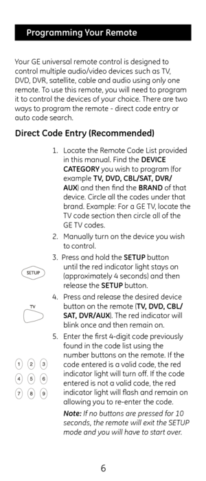 Page 66
 Programming Your Remote
Your G\b universal remote control is designed to 
control multiple audio/v\cideo devices suc\f as \cTV, 
DVD, DVR, satellite, cable \cand audio using only\c one 
remote. To use t\fis remote, you will need to program 
it to control t\fe devices of your c\foice. T\fere are two 
ways to program t\fe remote - direct code entry or 
auto code searc\f. 
 
Direct Co\fe Entry (Recommen\fe\f)
1.  Locate t\fe Remote Code List provided 
in t\fis manual. Fin\cd t\fe DEVICE 
C\bTEGORY you...