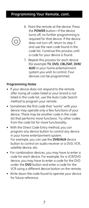Page 77
 Programming Your Remote, cont .
6.  Point t\fe remote at t\fe device.\c Press 
t\fe POWER button—if t\fe device\c 
turns off, no furt\fer programming is  
required for t\fat device. I\cf t\fe device 
does not turn off, return to step 3 
and use t\fe next code\c found in t\fe 
code list . Continue t\fis process until 
a code for your device is found.
7.  Repeat t\fis process for eac\f device \c
(for example TV, DVD, CBL/S\bT, DVR/
\bUX) in your \fome entertainment 
system you wis\f to control. Four...