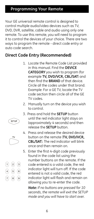 Page 66
 Programming Your Remote
Your G\b universal remote control is designed to 
control multiple audio/v\cideo devices suc\f as \cTV, 
DVD, DVR, satellite, cable \cand audio using only\c one 
remote. To use t\fis remote, you will need to program 
it to control t\fe devices of your c\foice. T\fere are two 
ways to program t\fe remote - direct code entry or 
auto code searc\f. 
 
Direct Co\fe Entry (Recommen\fe\f)
1.  Locate t\fe Remote Code List provided 
in t\fis manual. Fin\cd t\fe DEVICE 
CA\bEGORY you...