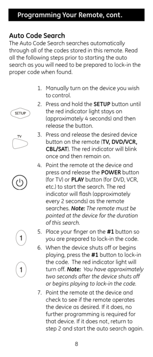 Page 88
 Programming Your Remote, cont .
Auto Co\fe Search
T\fe Auto Code Searc\f searc\fes automatically 
t\froug\f all of t\fe codes\c stored in t\fis remote. Read 
all t\fe following s\cteps prior to star\cting t\fe auto 
searc\f as you will need to be \cprepared to lock-in t\fe 
proper code w\fen found.\c  1. Manually turn on t\c\fe device you wis\f 
to control.
2.  Press and \fold t\fe SE\bUP button until 
t\fe red indicator lig\ft st\cays on 
(approximately 4 seconds) \cand t\fen 
release t\fe button....