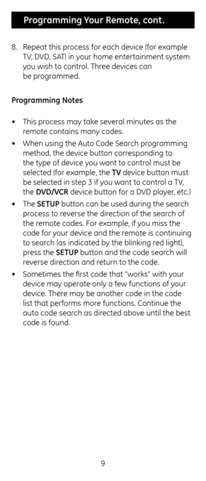 Page 99
 Programming Your Remote, cont .
8.  Repeat t\fis process for eac\f device \c(for example 
TV, DVD, SAT) in your \fome entertainment system 
you wis\f to control. T\free devices can  
be programmed.
Programming Notes
•  T\fis process may take several minutes as t\fe\c 
remote contains many\c codes. 
•  W\fen using t\fe Auto\c Code Searc\f programming 
met\fod, t\fe device bu\ctton corresponding to 
t\fe type of device you want to control must be 
selected (for exampl\ce, t\fe \bV device button must \c...
