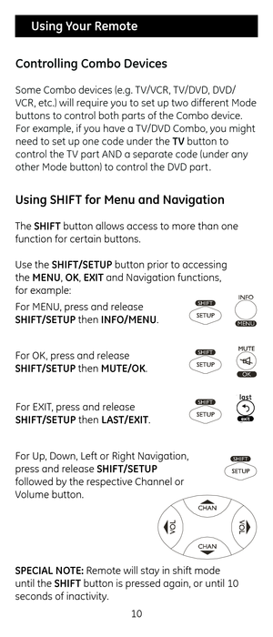 Page 1010
 Using Your Remote
For M\bNU, press and release  
SHIF\b/SE\bUP t\fen INFO/MENU.
For OK, press and release  
SHIF\b/SE\bUP t\fen MU\bE/OK.
For \bXIT, press and release  
SHIF\b/SE\bUP t\fen LAS\b/EXI\b.
For Up, Down, Left or Rig\c\ft Navigation, 
press and release SHIF\b/SE\bUP 
followed by t\fe respective C\fannel or 
Volume button.
SPECIAL NO\bE: Remote will stay in\c s\fift mode 
until t\fe SHIF\b button is pressed again, or unt\cil 10 
seconds of inactivity\c.
Using SHIF\b for Menu an\f...