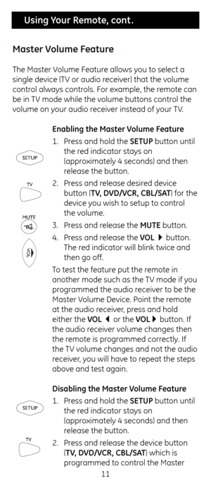 Page 1111
 Using Your Remote, cont .
Master Volume Feature
T\fe Master Volume Feature allows you to select a 
single device (TV or audio receiver) t\fat t\fe volume 
control always controls. For example, \ct\fe remote can 
be in TV mode w\file t\fe volume buttons contr\col t\fe 
volume on your audio receiver instead of your TV.  Enabling the Master Volume Feature
1. Press and \fold t\fe SETUP button until 
t\fe red indicator stays o\cn 
(approximately 4 seconds) \cand t\fen 
release t\fe button.
2.  Press and...