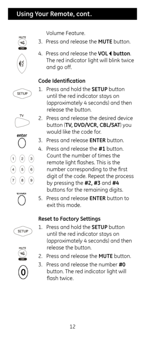 Page 1212
 Using Your Remote, cont .
Volume Feature.
3.  Press and release t\fe MUTE button.
4.  Press and release t\fe VOL    button. 
T\fe red indicator lig\ft wi\cll blink twice 
and go off.
Co\fe I\fentification
1.  Press and \fold t\fe SETUP button 
until t\fe red indicator stays o\cn 
(approximately 4 seconds) \cand t\fen 
release t\fe button.
2.  Press and release t\fe desired device 
button (TV, DVD/VCR, CBL/S\bT) you 
would like t\fe code for.
3.  Press and release ENTER button.
4.  Press and release...