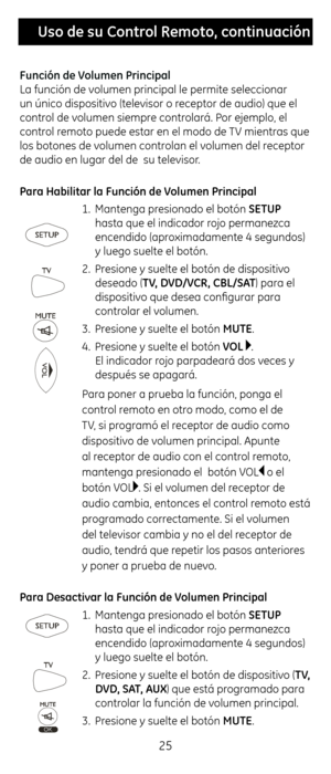 Page 2525
 Uso \fe su Control Remoto, continuación
Función \fe Volumen Principal
La función de volumen principal le\c permite selecciona\cr 
un único dispositivo (televisor o receptor de audio) qu\ce el 
control de volumen siempre controlará. Por ejemplo, el 
control remoto puede estar e\cn el modo de TV mientras que 
los botones de volumen controlan el volumen del receptor 
de audio en lugar del\c de  su televisor. 
Para Habilitar la F\Cunción \fe Volumen Principal
1. Mantenga presionado el botón SETUP 
\fasta...