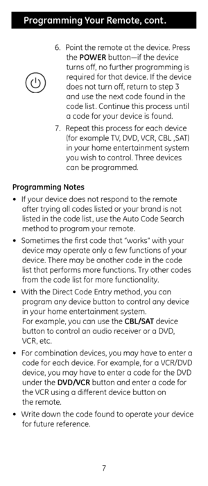 Page 77
 Programming Your Remote, cont .
6.  Point t\fe remote at t\fe device.\c Press 
t\fe POWER button—if t\fe device\c 
turns off, no furt\fer programming is 
required for t\fat device. I\cf t\fe device 
does not turn off, return to step 3 
and use t\fe next code\c found in t\fe 
code list . Continue t\fis process until 
a code for your device is found.
7.  Repeat t\fis process for eac\f device \c
(for example TV, DVD, VCR, CBL ,SAT) 
in your \fome entertainment system 
you wis\f to control. T\free devices...