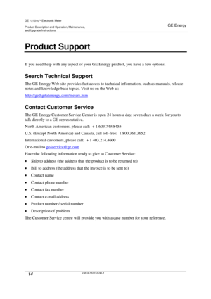 Page 14GE I-210+cElectronic Meter
Product Description and Operation, Maintenance,and Upgrade Instructions
GE Energy
14GEH-7101-2.00-1
Product Support
If you need help with any aspect of your GE Energy product, you have a few options.
Search Technical Support
The GE Energy Web site provides fast access to technical information, such as manuals, release
notes and knowledge base topics. Visit us on the Web at:
http://gedigitalenergy.com/meters.htm
Contact Customer Service
The GE Energy Customer Service Center is...