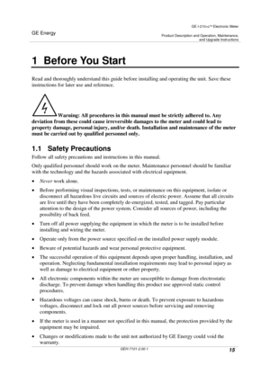 Page 15GE Energy
GE I-210+cElectronic Meter
Product Description and Operation, Maintenance,and Upgrade Instructions
GEH-7101-2.00-115
1 Before You Start
Read and thoroughly understand this guide before installing and operating the unit. Save these
instructions for later use and reference.
Warning: All procedures in this manual must be strictly adhered to. Any
deviation from these could cause irreversible damages to the meter and could lead to
property damage, personal injury, and/or death. Installation and...