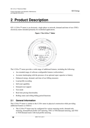 Page 16GE I-210+cElectronic Meter
Product Description and Operation, Maintenance,and Upgrade Instructions
GE Energy
16GEH-7101-2.00-1
2 Product Description
GE’s I-210+c™meter is an electronic, single-phase or network, demand and time-of-use (TOU)
electricity meter intended primarily for residential applications.
Figure 1 The I-210+c™Meter
The I-210+c™meter provides a wide range of additional features, including the following:
An extended range of software-configurable features (softswitches)
Accurate...