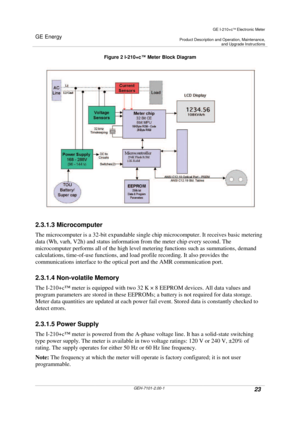 Page 23GE Energy
GE I-210+cElectronic Meter
Product Description and Operation, Maintenance,and Upgrade Instructions
GEH-7101-2.00-123
Figure 2 I-210+c™Meter Block Diagram
2.3.1.3 Microcomputer
The microcomputer is a 32-bit expandable single chip microcomputer. It receives basic metering
data (Wh, varh, V2h) and status information from the meter chip every second. The
microcomputer performs all of the high level metering functions such as summations, demand
calculations, time-of-use functions, and load profile...