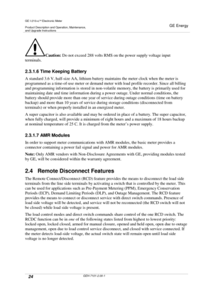 Page 24GE I-210+cElectronic Meter
Product Description and Operation, Maintenance,and Upgrade Instructions
GE Energy
24GEH-7101-2.00-1
Caution:Do not exceed 288 volts RMS on the power supply voltage input
terminals.
2.3.1.6 Time Keeping Battery
A standard 3.6 V, half-size AA, lithium battery maintains the meter clock when the meter is
programmed as a time-of-use meter or demand meter with load profile recorder. Since all billing
and programming information is stored in non-volatile memory, the battery is...