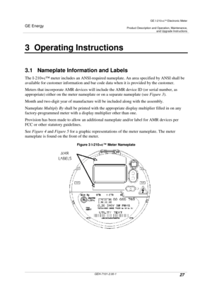 Page 27GE Energy
GE I-210+cElectronic Meter
Product Description and Operation, Maintenance,and Upgrade Instructions
GEH-7101-2.00-127
3 Operating Instructions
3.1 Nameplate Information and Labels
The I-210+c™meter includes an ANSI-required nameplate. An area specified by ANSI shall be
available for customer information and bar code data when it is provided by the customer.
Meters that incorporate AMR devices will include the AMR device ID (or serial number, as
appropriate) either on the meter nameplate or on a...