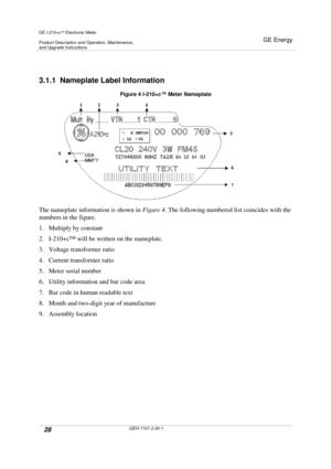 Page 28GE I-210+cElectronic Meter
Product Description and Operation, Maintenance,and Upgrade Instructions
GE Energy
28GEH-7101-2.00-1
3.1.1 Nameplate Label Information
Figure 4 I-210+c™Meter Nameplate
The nameplate information is shown inFigure 4. The following numbered list coincides with the
numbers in the figure.
1. Multiply by constant
2. I-210+c™will be written on the nameplate.
3. Voltage transformer ratio
4. Current transformer ratio
5. Meter serial number
6. Utility information and bar code area
7. Bar...