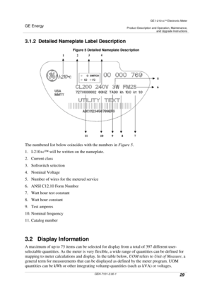 Page 29GE Energy
GE I-210+cElectronic Meter
Product Description and Operation, Maintenance,and Upgrade Instructions
GEH-7101-2.00-129
3.1.2 Detailed Nameplate Label Description
Figure 5 Detailed Nameplate Description
The numbered list below coincides with the numbers inFigure 5.
1. I-210+c™will be written on the nameplate.
2. Current class
3. Softswitch selection
4. Nominal Voltage
5. Number of wires for the metered service
6. ANSI C12.10 Form Number
7. Watt hour test constant
8. Watt hour constant
9. Test...