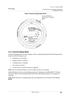 Page 33GE Energy
GE I-210+cElectronic Meter
Product Description and Operation, Maintenance,and Upgrade Instructions
GEH-7101-2.00-133
Figure 6 Alternate Display Mode Switch
3.2.1.2 Normal Display Mode
In Normal Display mode, the meter display scrolls continually through the Normal Display items
until one of the following occurs:
Demand reset is invoked.
Display Switch is actuated.
Communication is initiated.
Test mode is invoked.
A frozen error or caution message is triggered.
Note:The test mode push...