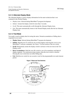 Page 34GE I-210+cElectronic Meter
Product Description and Operation, Maintenance,and Upgrade Instructions
GE Energy
34GEH-7101-2.00-1
3.2.1.3 Alternate Display Mode
The Alternate Display is used to display information for the meter technician that is not
contained in the Normal Display.
Display items:Selected during MeterMate™program development
Initiate:Actuate the display switch for more than 3 seconds.
Scroll:The meter automatically scrolls through the Alternate Display items.
Exit:The meter...